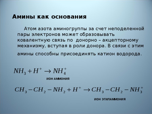 Амины как основания   Атом азота аминогруппы за счет неподеленной пары электронов может образовывать ковалентную связь по донорно – акцепторному механизму, вступая в роли донора. В связи с этим амины способны присоединять катион водорода.   ИОН АММОНИЯ ИОН ЭТИЛАММОНИЯ