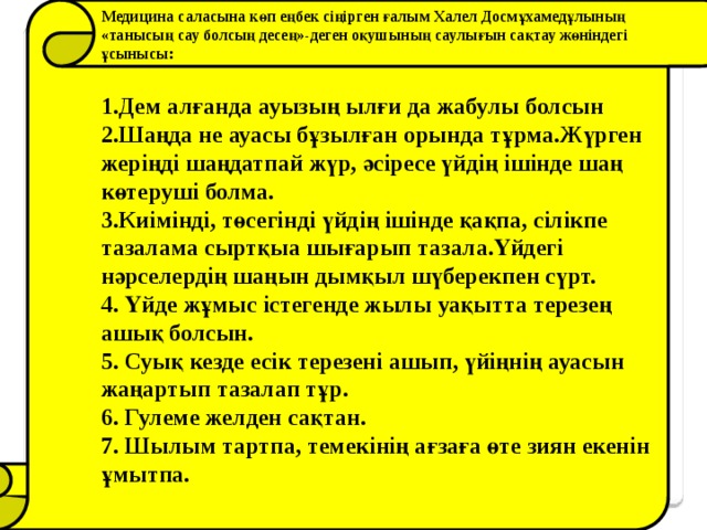 Медицина саласына көп еңбек сіңірген ғалым Халел Досмұхамедұлының «танысың сау болсың десең»-деген оқушының саулығын сақтау жөніндегі ұсынысы:  1.Дем алғанда ауызың ылғи да жабулы болсын 2.Шаңда не ауасы бұзылған орында тұрма.Жүрген жеріңді шаңдатпай жүр, әсіресе үйдің ішінде шаң көтеруші болма. 3.Киімінді, төсегінді үйдің ішінде қақпа, сілікпе тазалама сыртқыа шығарып тазала.Үйдегі нәрселердің шаңын дымқыл шүберекпен сүрт. 4. Үйде жұмыс істегенде жылы уақытта терезең ашық болсын. 5. Суық кезде есік терезені ашып, үйіңнің ауасын жаңартып тазалап тұр. 6. Гулеме желден сақтан. 7. Шылым тартпа, темекінің ағзаға өте зиян екенін ұмытпа.