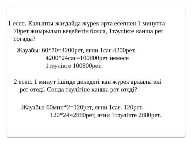 1 есеп. Қалыпты жағдайда жүрек орта есеппен 1 минутта 70рет жиырылып кеңейетін болса, 1тәулікте қанша рет соғады? Жауабы: 60*70=4200рет, яғни 1сағ.4200рет.  4200*24сағ=100800рет немесе  1тәулікте 100800рет. 2 есеп. 1 минут ішінде денедегі қан жүрек арқылы екі рет өтеді. Сонда тәулігіне қанша рет өтеді? Жауабы: 60мин*2=120рет, яғни 1сағ. 120рет.  120*24=2880рет, яғни 1тәулікте 2880рет.