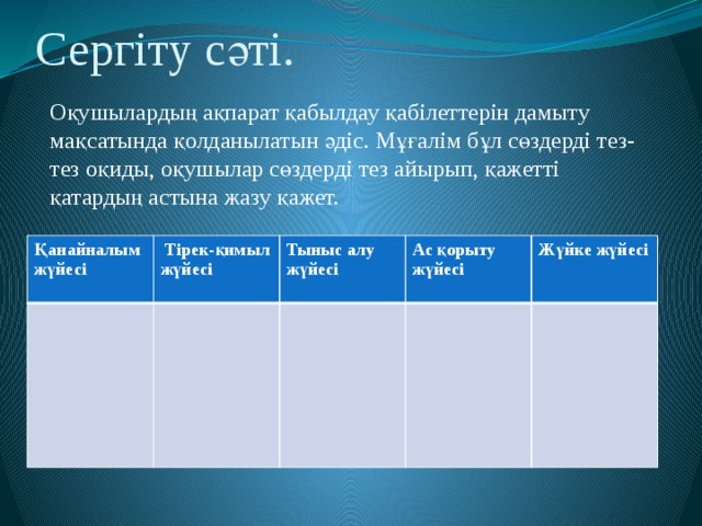 Сергіту сәті.  Оқушылардың ақпарат қабылдау қабілеттерін дамыту мақсатында қолданылатын әдіс. Мұғалім бұл сөздерді тез-тез оқиды, оқушылар сөздерді тез айырып, қажетті қатардың астына жазу қажет. Қанайналым жүйесі  Тірек-қимыл жүйесі Тыныс алу жүйесі Ас қорыту жүйесі Жүйке жүйесі