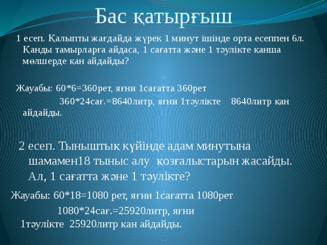 Бас қатырғыш 1 есеп. Қалыпты жағдайда жүрек 1 минут ішінде орта есеппен 6л. Қанды тамырларға айдаса, 1 сағатта және 1 тәулікте қанша мөлшерде қан айдайды? Жауабы: 60*6=360рет, яғни 1сағатта 360рет  360*24сағ.=8640литр, яғни 1тәулікте 8640литр қан айдайды. 2 есеп. Тыныштық күйінде адам минутына шамамен18 тыныс алу қозғалыстарын жасайды. Ал, 1 сағатта және 1 тәулікте? Жауабы: 60*18=1080 рет, яғни 1сағатта 1080рет  1080*24сағ.=25920литр, яғни      1тәулікте 25920литр қан айдайды.