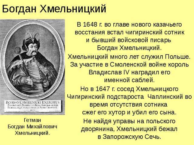 Богдан Хмельницкий В 1648 г. во главе нового казачьего восстания встал чигиринский сотник  и бывший войсковой писарь  Богдан Хмельницкий. Хмельницкий много лет служил Польше.  За участие в Смоленской войне король Владислав IV наградил его  именной саблей. Но в 1647 г. сосед Хмельницкого Чигиринский подстароста Чаплинский во время отсутствия сотника  сжег его хутор и убил его сына. Не найдя управы на польского дворянина, Хмельницкий бежал  в Запорожскую Сечь. Гетман  Богдан Михайлович Хмельницкий.