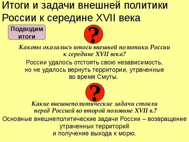 Итоги и задачи внешней политики России к середине XVII века  Каковы оказались итоги внешней политики России  к середине XVII века? России удалось отстоять свою независимость,  но не удалось вернуть территории, утраченные  во время Смуты.  Какие внешнеполитические задачи стояли  перед Россией во второй половине XVII в.? Основные внешнеполитические задачи России – возвращение утраченных территорий  и получение выхода к морю. ? Подводим  итоги ?