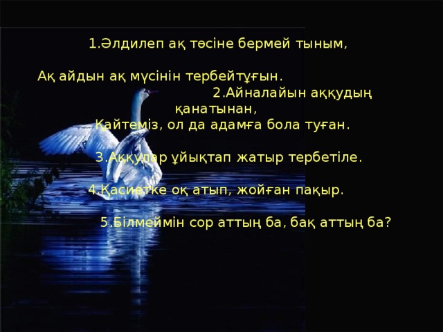 1.Әлдилеп ақ төсіне бермей тыным,  Ақ айдын ақ мүсінін тербейтұғын. 2.Айналайын аққудың қанатынан,  Қайтеміз, ол да адамға бола туған.  3.Аққулар ұйықтап жатыр тербетіле. 4.Қасиетке оқ атып, жойған пақыр.  5.Білмеймін сор аттың ба, бақ аттың ба?