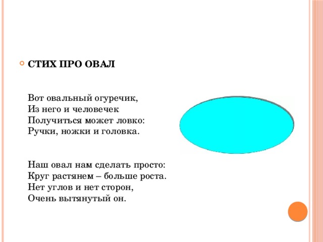 СТИХ ПРО ОВАЛ    Вот овальный огуречик,  Из него и человечек  Получиться может ловко:  Ручки, ножки и головка.    Наш овал нам сделать просто:  Круг растянем – больше роста.  Нет углов и нет сторон,  Очень вытянутый он.