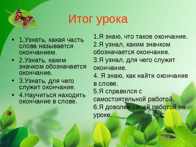 Итог урока 1.Я знаю, что такое окончание. 2.Я узнал, каким значком обозначается окончание. 3.Я узнал, для чего служит окончание. 4. Я знаю, как найти окончание в слове. 5.Я справился с самостоятельной работой. 6.Я доволен своей работой на уроке.