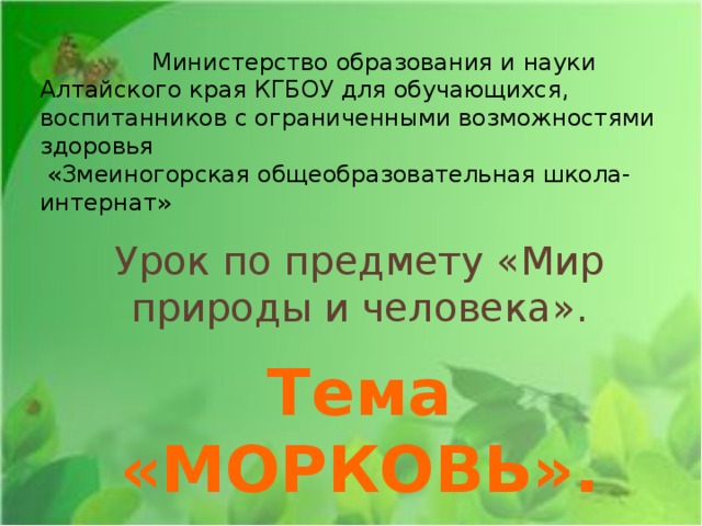 Министерство образования и науки Алтайского края КГБОУ для обучающихся, воспитанников с ограниченными возможностями здоровья  «Змеиногорская общеобразовательная школа-интернат» Урок по предмету «Мир природы и человека». Тема «МОРКОВЬ». Разработала и провела учитель начальных классов высшей категории  Беляева И.Н.   