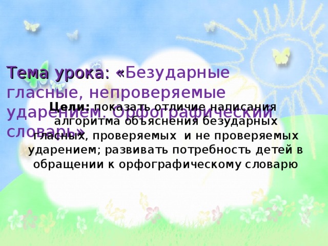 Тема урока: « Безударные гласные, непроверяемые ударением. Орфографический словарь »    Цели: показать отличие написания алгоритма объяснения безударных гласных, проверяемых и не проверяемых ударением; развивать потребность детей в обращении к орфографическому словарю