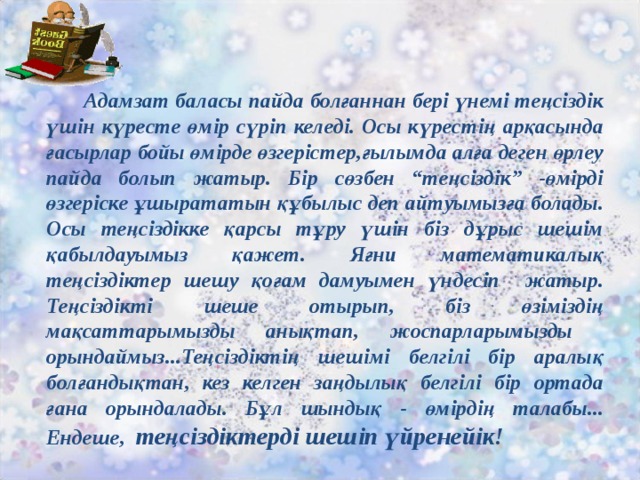 Адамзат баласы пайда болғаннан бері үнемі теңсіздік үшін күресте өмір сүріп келеді. Осы күрестің арқасында ғасырлар бойы өмірде өзгерістер,ғылымда алға деген өрлеу пайда болып жатыр. Бір сөзбен “теңсіздік” -өмірді өзгеріске ұшырататын құбылыс деп айтуымызға болады. Осы теңсіздікке қарсы тұру үшін біз дұрыс шешім қабылдауымыз қажет. Яғни математикалық теңсіздіктер шешу қоғам дамуымен үндесіп жатыр. Теңсіздікті шеше отырып, біз өзіміздің мақсаттарымызды анықтап, жоспарларымызды орындаймыз...Теңсіздіктің шешімі белгілі бір аралық болғандықтан, кез келген заңдылық белгілі бір ортада ғана орындалады. Бұл шындық - өмірдің талабы...  Ендеше, теңсіздіктерді шешіп үйренейік!