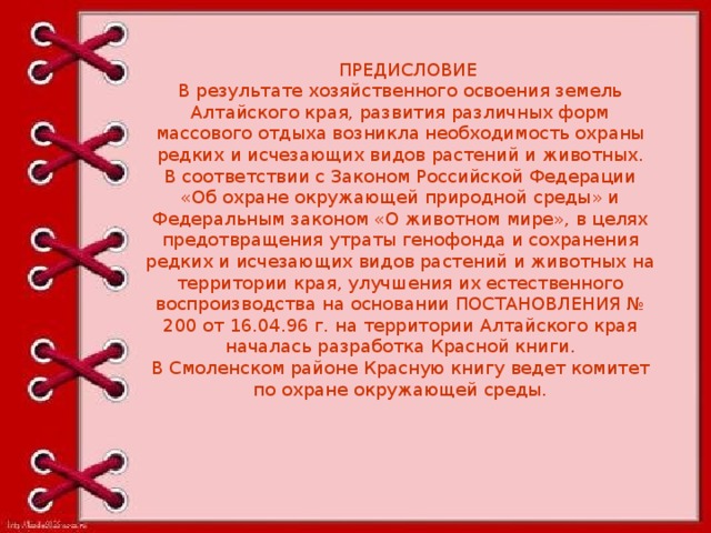 ПРЕДИСЛОВИЕ В результате хозяйственного освоения земель Алтайского края, развития различных форм массового отдыха возникла необходимость охраны редких и исчезающих видов растений и животных. В соответствии с Законом Российской Федерации «Об охране окружающей природной среды» и Федеральным законом «О животном мире», в целях предотвращения утраты генофонда и сохранения редких и исчезающих видов растений и животных на территории края, улучшения их естественного воспроизводства на основании ПОСТАНОВЛЕНИЯ № 200 от 16.04.96 г. на территории Алтайского края началась разработка Красной книги. В Смоленском районе Красную книгу ведет комитет по охране окружающей среды.