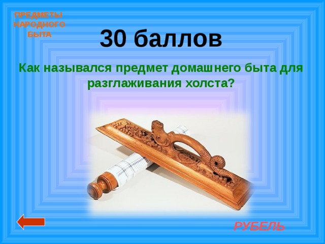 ПРЕДМЕТЫ  НАРОДНОГО  БЫТА 30 баллов Как назывался предмет домашнего быта для разглаживания холста? РУБЕЛЬ