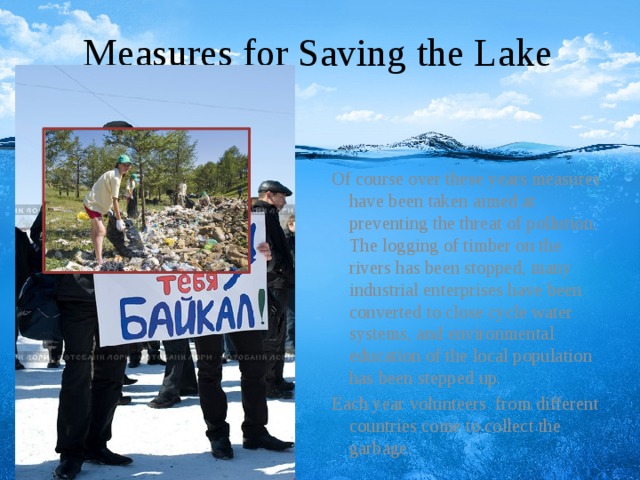 Measures for Saving the Lake Of course over these years measures have been taken aimed at preventing the threat of pollution. The logging of timber on the rivers has been stopped, many industrial enterprises have been converted to close cycle water systems, and environmental education of the local population has been stepped up. Each year volunteers from different countries come to collect the garbage.