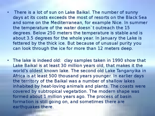 There is a lot of sun on Lake Baikal. The number of sunny days at its costs exceeds the most of resorts on the Black Sea and some on the Mediterranean, for example Nice. In summer the temperature of the water doesn`t outreach the 15 degrees. Below 250 meters the temperature is stable and is about 3.5 degrees for the whole year. In January the Lake is fettered by the thick ice. But because of unusual purity you can look through the ice for more than 12 meters deep. The lake is indeed old: clay samples taken in 1990 show that Lake Baikal is at least 30 million years old, that makes it the world's oldest known lake. The second old Lake Tanganyika in Africa is at least 500 thousand years younger. In earlier days the territory of the Baikal was a number of shallow lakes inhabited by heat-loving animals and plants. The coasts were covered by subtropical vegetation. The modern shape was formed about 1 million years ago. The process of basin formation is still going on, and sometimes there are earthquakes there.