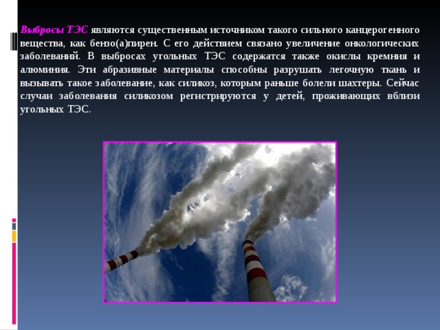 Выбросы ТЭС  являются существенным источником такого сильного канцерогенного вещества, как бензо(а)пирен. С его действием связано увеличение онкологических заболеваний. В выбросах угольных ТЭС содержатся также окислы кремния и алюминия. Эти абразивные материалы способны разрушать легочную ткань и вызывать такое заболевание, как силикоз, которым раньше болели шахтеры. Сейчас случаи заболевания силикозом регистрируются у детей, проживающих вблизи угольных ТЭС.  