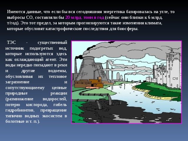 Имеются данные, что если бы вся сегодняшняя энергетика базировалась на угле, то выбросы СО, составляли бы 20 млрд. тонн в год (сейчас они близки к 6 млрд. т/год). Это тот предел, за которым прогнозируются такие изменения климата, которые обусловят катастрофические последствия для биосферы.   ТЭС - существенный источник подогретых вод, которые используются здесь как охлаждающий агент. Эти воды нередко попадают в реки и другие водоемы, обусловливая их тепловое загрязнение и сопутствующиеему цепные природные реакции (размножение водорослей, потерю кислорода, гибель гидробионтов, превращение типично водных экосистем в болотные и т. п.).