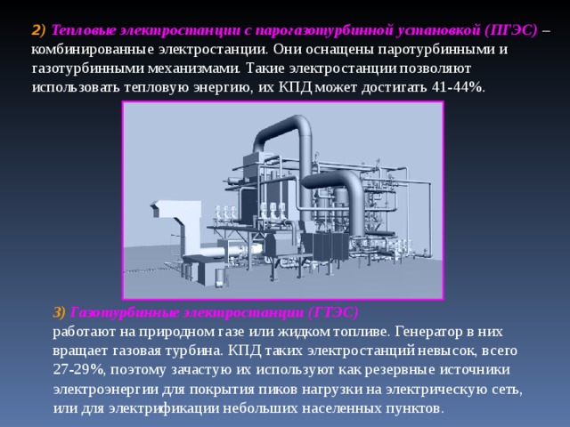 2 ) Тепловые электростанции с парогазотурбинной установкой (ПГЭС) – комбинированные электростанции. Они оснащены паротурбинными и газотурбинными механизмами. Такие электростанции позволяют использовать тепловую энергию, их КПД может достигать 41-44%. 3) Газотурбинные электростанции (ГТЭС)  работают на природном газе или жидком топливе. Генератор в них вращает газовая турбина. КПД таких электростанций невысок, всего 27-29%, поэтому зачастую их используют как резервные источники электроэнергии для покрытия пиков нагрузки на электрическую сеть, или для электрификации небольших населенных пунктов.