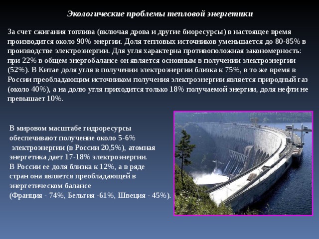 Экологические проблемы тепловой энергетики За счет сжигания топлива (включая дрова и другие биоресурсы) в настоящее время производится около 90% энергии. Доля тепловых источников уменьшается до 80-85% в производстве электроэнергии. Для угля характерна противоположная закономерность: при 22% в общем энергобалансе он является основным в получении электроэнергии (52%). В Китае доля угля в получении электроэнергии близка к 75%, в то же время в России преобладающим источником получения электроэнергии является природный газ (около 40%), а на долю угля приходится только 18% получаемой энергии, доля нефти не превышает 10%. В мировом масштабе гидроресурсы обеспечивают получение около 5-6%  электроэнергии (в России 20,5%), атомная энергетика дает 17-18% электроэнергии. В России ее доля близка к 12%, а в ряде стран она является преобладающей в энергетическом балансе (Франция - 74%, Бельгия -61%, Швеция - 45%).