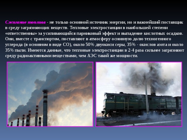 Сжигание топлива  - не только основной источник энергии, но и важнейший поставщик в среду загрязняющих веществ. Тепловые электростанции в наибольшей степени «ответственны» за усиливающийся парниковый эффект и выпадение кислотных осадков. Они, вместе с транспортом, поставляют в атмосферу основную долю техногенного углерода (в основном в виде СО), около 50% двуокиси серы, 35% - окислов азота и около 35% пыли. Имеются данные, что тепловые электростанции в 2-4 раза сильнее загрязняют среду радиоактивными веществами, чем АЭС такой же мощности. .