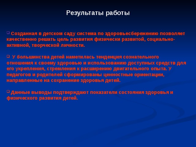 Результаты работы  Созданная в детском саду система по здоровьесбережению позволяет качественно решать цель развития физически развитой, социально-активной, творческой личности.   У большинства детей наметилась тенденция сознательного отношения к своему здоровью и использованию доступных средств для его укрепления, стремления к расширению двигательного опыта. У педагогов и родителей сформированы ценностные ориентации, направленные на сохранение здоровья детей.