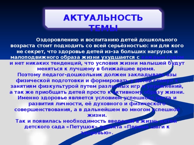 АКТУАЛЬНОСТЬ ТЕМЫ  О здоровлению и воспитанию детей дошкольного возраста стоит подходить со всей серьёзностью: ни для кого не секрет, что здоровье детей из-за больших нагрузок и малоподвижного образа жизни ухудшается с каждым годом и нет никаких тенденций, что условия жизни малышей будут меняться к лучшему в ближайшее время. Поэтому педагог-дошкольник должен закладывать азы физической подготовки и формировать у детей стимул к занятиям физкультурой путем различных игр и упражнений, а так же приобщать детей просто к активному образу жизни. Именно здоровье является условием успешного роста и развития личности, её духовного и физического совершенствования, а в дальнейшем во многом успешной жизни. Так и появилась необходимость введения в жизнь детей детского сада «Петушок» проекта «Первые шаги к здоровью».