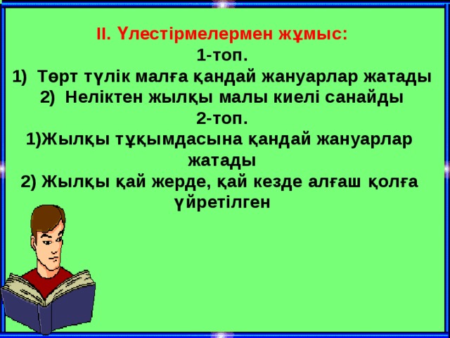 II. Үлестірмелермен жұмыс: 1-топ. Төрт түлік малға қандай жануарлар жатады Неліктен жылқы малы киелі санайды 2-топ. 1)Жылқы тұқымдасына қандай жануарлар жатады 2) Жылқы қай жерде, қай кезде алғаш қолға үйретілген