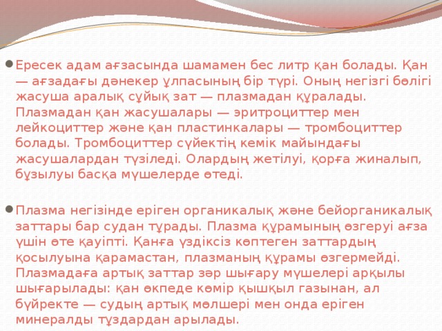 Ересек адам ағзасында шамамен бес литр қан болады. Қан — ағзадағы дәнекер ұлпасының бір түрі. Оның негізгі бөлігі жасуша аралық сұйық зат — плазмадан құралады. Плазмадан қан жасушалары — эритроциттер мен лейкоциттер және қан пластинкалары — тромбоциттер болады. Тромбоциттер сүйектің кемік майындағы жасушалардан түзіледі. Олардың жетілуі, қорға жиналып, бұзылуы басқа мүшелерде өтеді. Плазма негізінде еріген органикалық және бейорганикалық заттары бар судан тұрады. Плазма құрамының өзгеруі ағза үшін өте қауіпті. Қанға үздіксіз көптеген заттардың қосылуына қарамастан, плазманың құрамы өзгермейді. Плазмадаға артық заттар зәр шығару мүшелері арқылы шығарылады: қан өкпеде көмір қышқыл газынан, ал бүйректе — судың артық мөлшері мен онда еріген минералды тұздардан арылады.