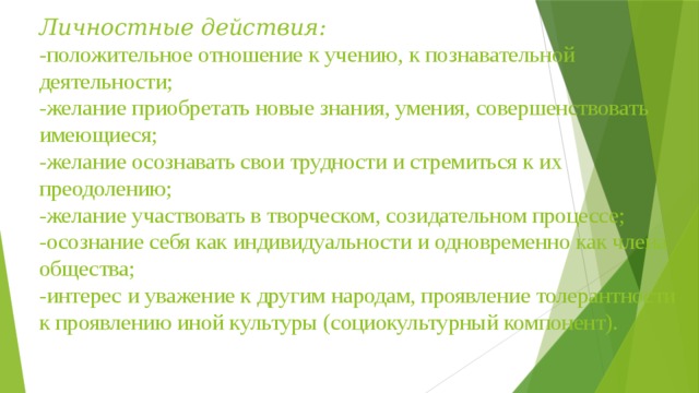 Личностные действия:  -положительное отношение к учению, к познавательной деятельности;  -желание приобретать новые знания, умения, совершенствовать имеющиеся;  -желание осознавать свои трудности и стремиться к их преодолению;  -желание участвовать в творческом, созидательном процессе;  -осознание себя как индивидуальности и одновременно как члена общества;  -интерес и уважение к другим народам, проявление толерантности к проявлению иной культуры (социокультурный компонент).