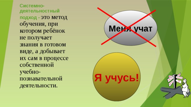 Системно-деятельностный подход -  это метод обучения, при котором ребёнок не получает знания в готовом виде, а добывает их сам в процессе собственной учебно-познавательной деятельности. Меня учат Я учусь! Деятельностный подход – это метод обучения, при котором ребёнок не получает знания в готовом виде, а добывает их сам в процессе собственной учебно-познавательной деятельности. Принципиальным отличием технологии деятельностного метода от традиционного технологии демонстрационно-наглядного метода обучения является то, что предложенная структура описывает деятельность не учителя, а учащихся.