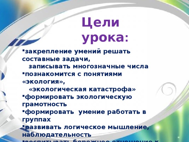 Цели урока :  закрепление умений решать составные задачи,  записывать многозначные числа познакомится с понятиями «экология»,  «экологическая катастрофа»