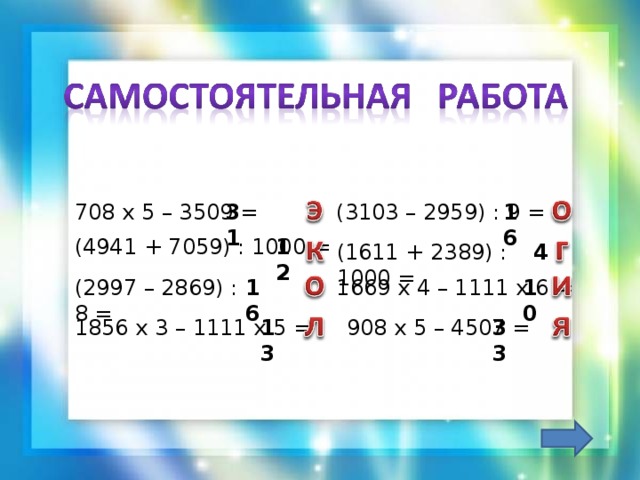 16 31 708 х 5 – 3509 = (3103 – 2959) : 9 = 12 (4941 + 7059) : 1000 = (1611 + 2389) : 1000 = 4 1669 х 4 – 1111 х 6 = 16 (2997 – 2869) : 8 = 10 13 33 908 х 5 – 4507 = 1856 х 3 – 1111 х 5 =