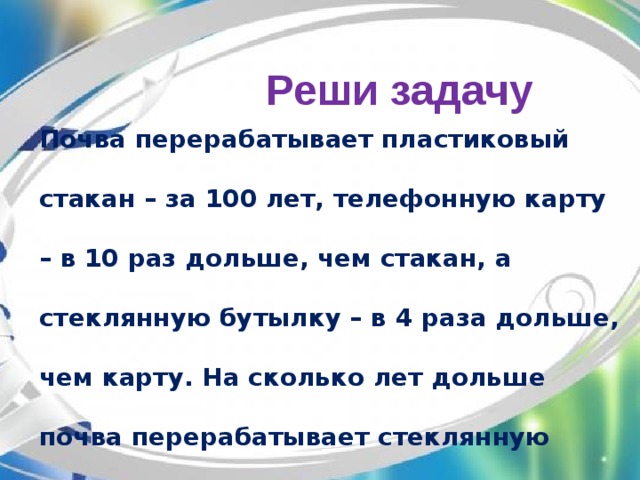 Реши задачу Почва перерабатывает пластиковый стакан – за 100 лет, телефонную карту – в 10 раз дольше, чем стакан, а стеклянную бутылку – в 4 раза дольше, чем карту. На сколько лет дольше почва перерабатывает стеклянную бутылку, чем пластиковую карту?