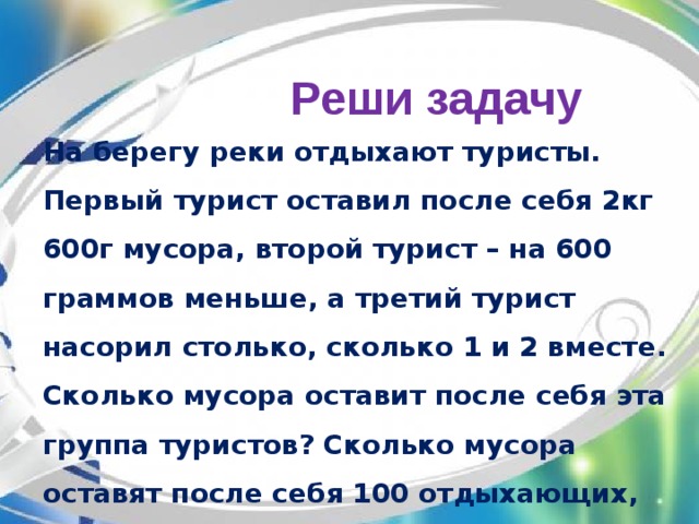 Реши задачу На берегу реки отдыхают туристы. Первый турист оставил после себя 2кг 600г мусора, второй турист – на 600 граммов меньше, а третий турист насорил столько, сколько 1 и 2 вместе. Сколько мусора оставит после себя эта группа туристов? Сколько мусора оставят после себя 100 отдыхающих, если за одного отдыхающего взять туриста, который намусорил всех меньше?