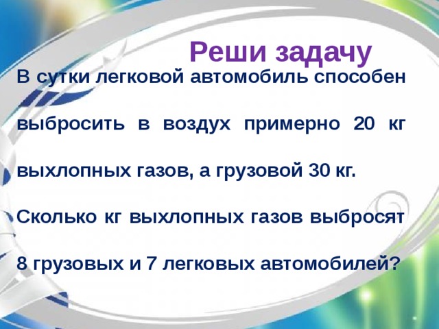 Реши задачу В сутки легковой автомобиль способен выбросить в воздух примерно 20 кг выхлопных газов, а грузовой 30 кг. Сколько кг выхлопных газов выбросят 8 грузовых и 7 легковых автомобилей?