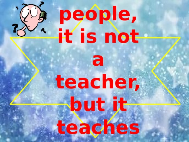 It is not people, it is not a teacher, but it teaches us