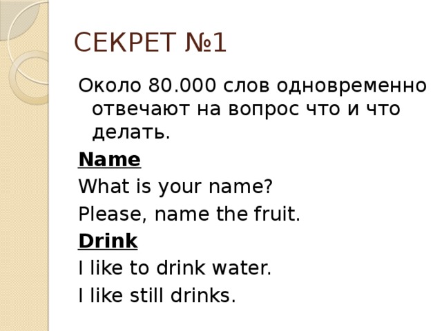 СЕКРЕТ №1 Около 80.000 слов одновременно отвечают на вопрос что и что делать. Name  What is your name? Please, name the fruit. Drink I like to drink water. I like still drinks.