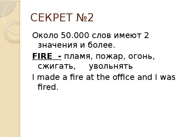 СЕКРЕТ №2 Около 50.000 слов имеют 2 значения и более. FIRE - пламя, пожар, огонь, сжигать, увольнять I made a fire at the office and I was fired.