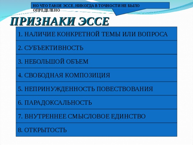 НО ЧТО ТАКОЕ ЭССЕ, НИКОГДА В ТОЧНОСТИ НЕ БЫЛО ОПРЕДЕЛЕНО ПРИЗНАКИ ЭССЕ 1. НАЛИЧИЕ КОНКРЕТНОЙ ТЕМЫ ИЛИ ВОПРОСА 2. СУБЪЕКТИВНОСТЬ 3. НЕБОЛЬШОЙ ОБЪЕМ 4. СВОБОДНАЯ КОМПОЗИЦИЯ 5. НЕПРИНУЖДЕННОСТЬ ПОВЕСТВОВАНИЯ 6. ПАРАДОКСАЛЬНОСТЬ 7. ВНУТРЕННЕЕ СМЫСЛОВОЕ ЕДИНСТВО 8. ОТКРЫТОСТЬ