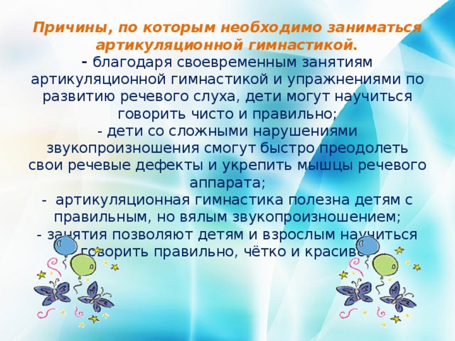 Причины, по которым необходимо заниматься артикуляционной гимнастикой.  - благодаря своевременным занятиям артикуляционной гимнастикой и упражнениями по развитию речевого слуха, дети могут научиться говорить чисто и правильно;  - дети со сложными нарушениями звукопроизношения смогут быстро преодолеть свои речевые дефекты и укрепить мышцы речевого аппарата;  - артикуляционная гимнастика полезна детям с правильным, но вялым звукопроизношением;  - занятия позволяют детям и взрослым научиться говорить правильно, чётко и красиво.