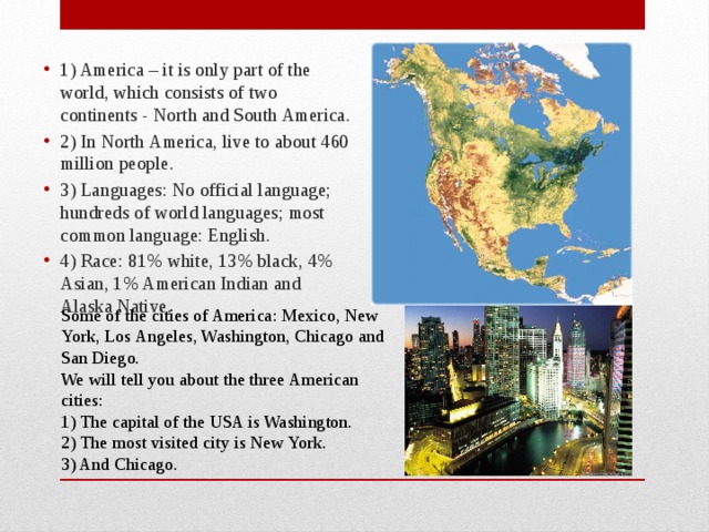 1) America – it is only part of the world, which consists of two continents - North and South America. 2) In North America, live to about 460 million people. 3) Languages: No official language; hundreds of world languages; most common language: English. 4) Race: 81% white, 13% black, 4% Asian, 1% American Indian and Alaska Native.