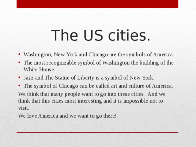 The US cities. Washington, New York and Chicago are the symbols of America. The most recognizable symbol of Washington the building of the White House. Jazz and The Statue of Liberty is a symbol of New York. The symbol of Chicago can be called art and culture of America. We think that many people want to go into these cities. And we think that this cities most interesting and it is impossible not to visit. We love America and we want to go there!