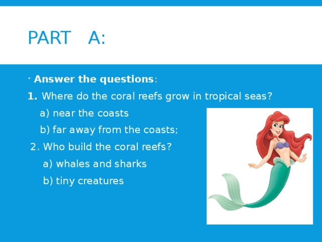PART A: Answer the questions : 1. Where do the coral reefs grow in tropical seas?  a) near the coasts  b) far away from the coasts;  2. Who build the coral reefs?  a) whales and sharks  b) tiny creatures