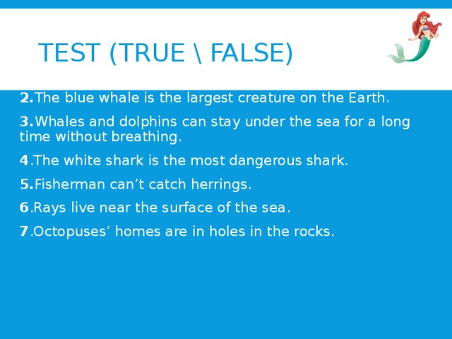 TEST (TRUE \ FALSE) 1. Jellyfish float in the deepest part of the sea. 2. The blue whale is the largest creature on the Earth. 3. Whales and dolphins can stay under the sea for a long time without breathing. 4 .The white shark is the most dangerous shark. 5. Fisherman can’t catch herrings. 6 .Rays live near the surface of the sea. 7 .Octopuses’ homes are in holes in the rocks.