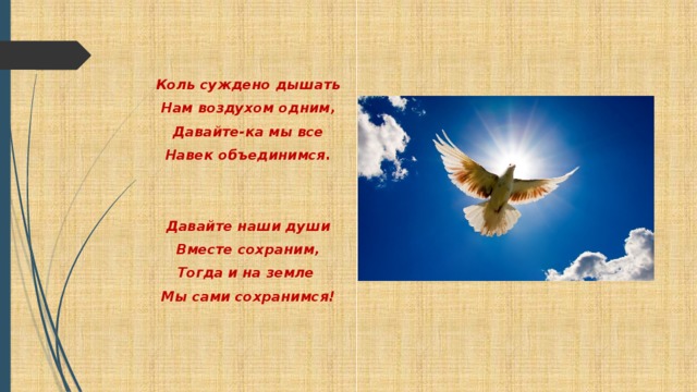 Коль суждено дышать Нам воздухом одним, Давайте-ка мы все Навек объединимся.    Давайте наши души Вместе сохраним, Тогда и на земле Мы сами сохранимся!  