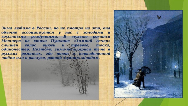 Зима любима в России, но не смотря на это, она обычно ассоциируется у нас с холодами и грустными раздумьями. В музыке романса Метнера на стихи Пушкина «Зимний вечер» слышен голос вьюги и тревога, тоска, одиночество. Поэтому зима-популярная тема в русских романсах, где поют о неразделенной любви или о разлуке, равной зимним холодам.