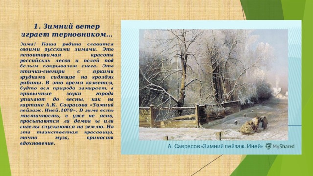 1. Зимний ветер играет терновником…   Зима! Наша родина славится своими русскими зимами. Это неповторимая красота российских лесов и полей под белым покрывалом снега. Это птички-снегири с яркими грудками сидящие на гроздях рябины. В это время кажется, будто вся природа замирает, а привычные звуки города утихают до весны, как на картине А.К. Саврасова «Зимний пейзаж. Иней.1870». В зиме есть мистичность, и уже не ясно, просыпаются ли демон ы или ангелы спускаются на землю. Но эта таинственная красавица, точно муза, приносит вдохновение.