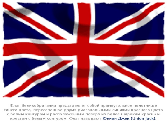 Флаг Великобритании представляет собой прямоугольное полотнище синего цвета, пересеченное двумя диагональными линиями красного цвета с белым контуром и расположенным поверх их более широким красным крестом с белым контуром. Флаг называют Юнион Джек (Union Jack).