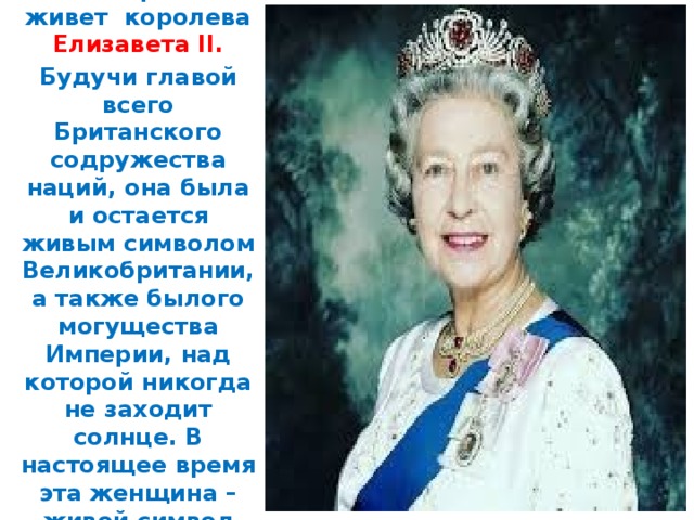 В наши дни в Великобритании живет королева Елизавета II. Будучи главой всего Британского содружества наций, она была и остается живым символом Великобритании, а также былого могущества Империи, над которой никогда не заходит солнце. В настоящее время эта женщина – живой символ Англии.