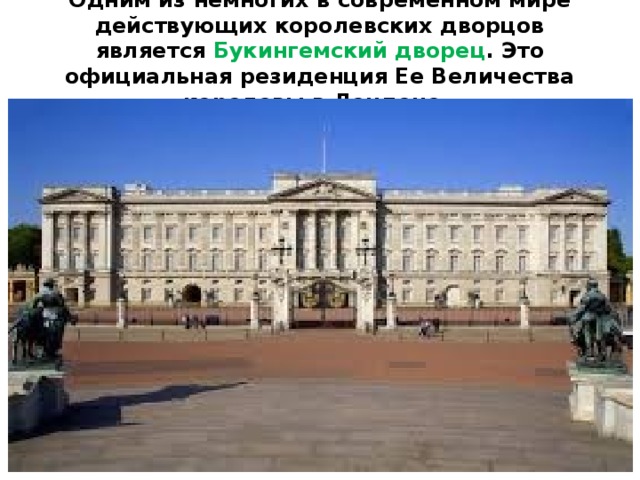 Одним из немногих в современном мире действующих королевских дворцов является Букингемский дворец . Это официальная резиденция Ее Величества королевы в Лондоне.