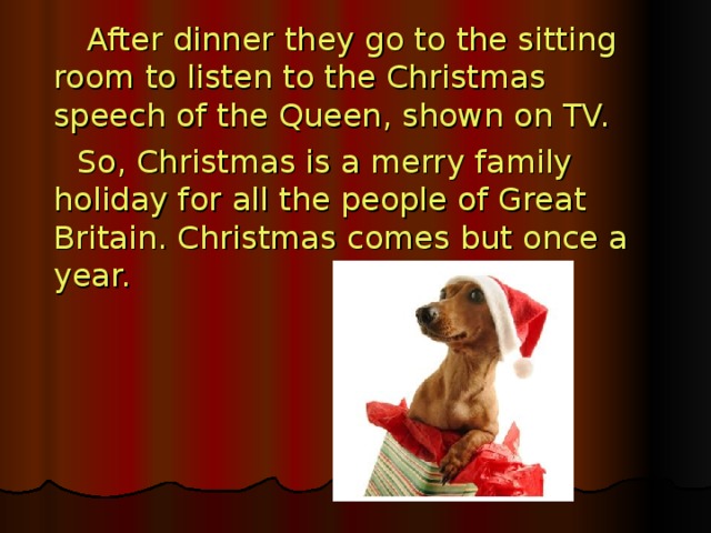 After dinner they go to the sitting room to listen to the Christmas speech of the Queen, shown on TV.  So, Christmas is a merry family holiday for all the people of Great Britain. Christmas comes but once a year.  