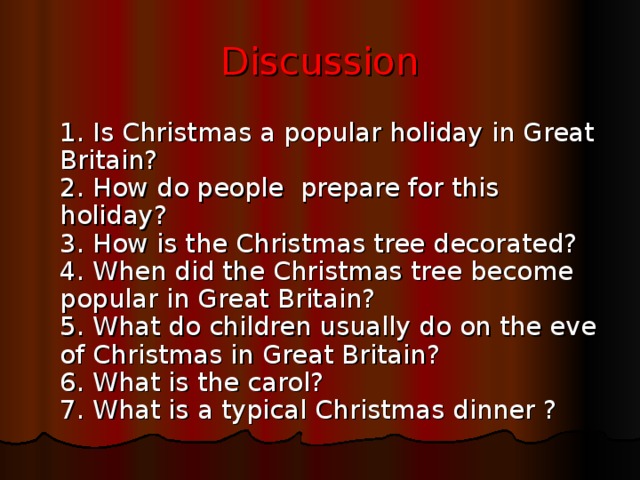 Discussion  1. Is Christmas a popular holiday in Great Britain?  2. How do people prepare for this holiday?  3. How is the Christmas tree decorated?  4. When did the Christmas tree become popular in Great Britain?  5. What do children usually do on the eve of Christmas in Great Britain?  6. What is the carol?  7. What is a typical Christmas dinner ?